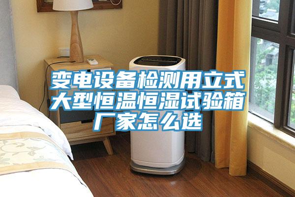 變電設備檢測用立式大型恒溫恒濕試驗箱廠家怎麽選